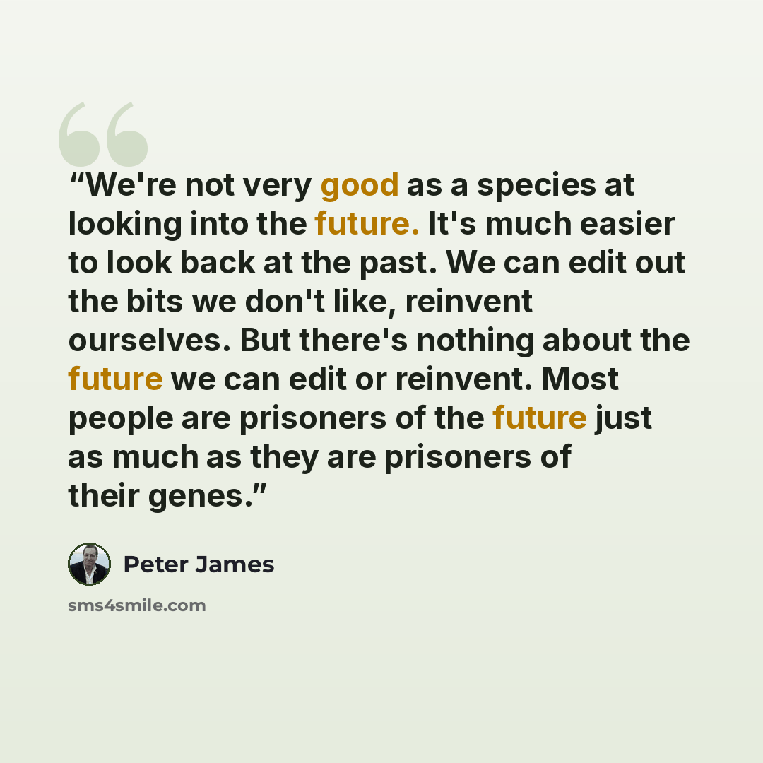 “We're not very good as a species at looking into the future. It's much easier to look back at the past. We can edit out the bits we don't like, reinvent ourselves. But there's nothing about the future we can edit or reinvent. Most people are prisoners of the future just as much as they are…” quote by Peter James