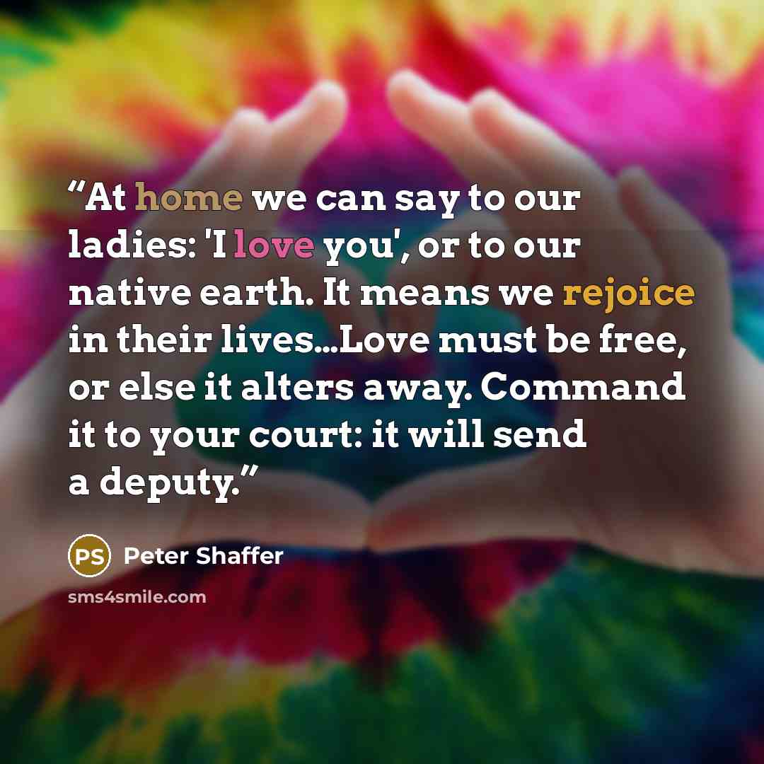 “At home we can say to our ladies: 'I love you', or to our native earth. It means we rejoice in their lives…Love must be free, or else it alters away. Command it to your court: it will send a deputy.” quote by Peter Shaffer