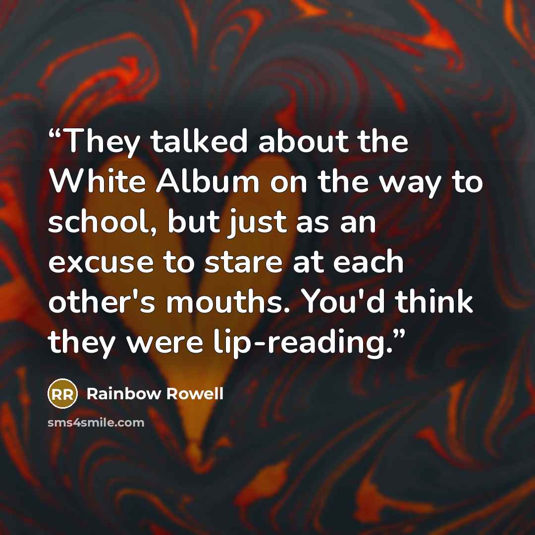“They talked about the White Album on the way to school, but just as an excuse to stare at each other's mouths. You'd think they were lip-reading.” quote by Rainbow Rowell