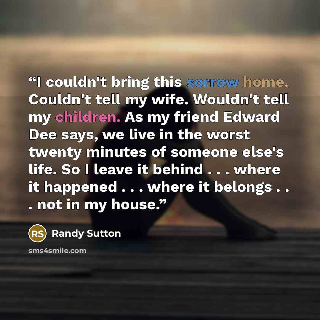 “I couldn't bring this sorrow home. Couldn't tell my wife. Wouldn't tell my children. As my friend Edward Dee says, we live in the worst twenty minutes of someone else's life. So I leave it behind . . . where it happened . . . where it belongs . . . not in my house.” quote by Randy Sutton