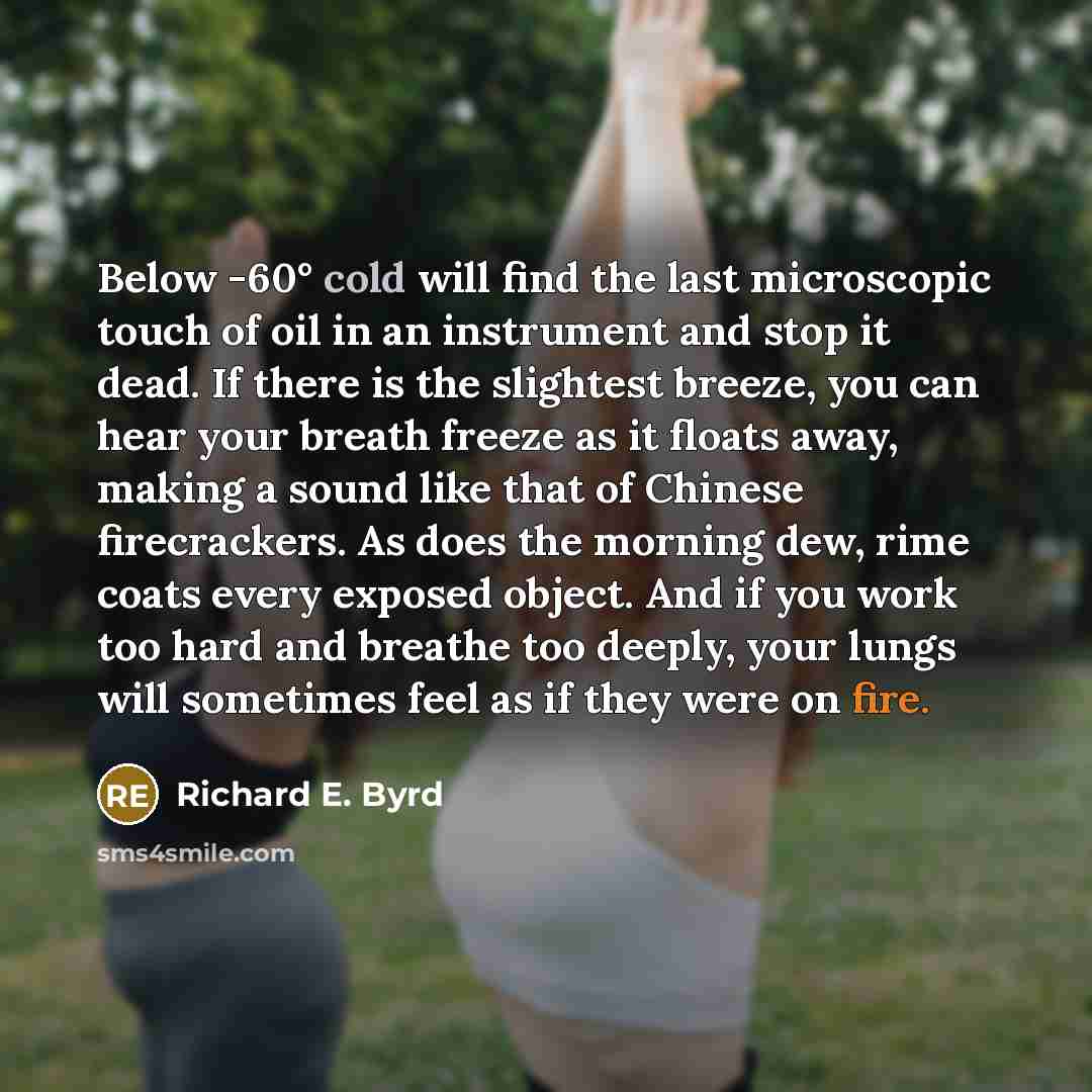 “Below -60° cold will find the last microscopic touch of oil in an instrument and stop it dead. If there is the slightest breeze, you can hear your breath freeze as it floats away, making a sound like that of Chinese firecrackers. As does the morning dew, rime coats every exposed object. And if you…” quote by Richard E. Byrd