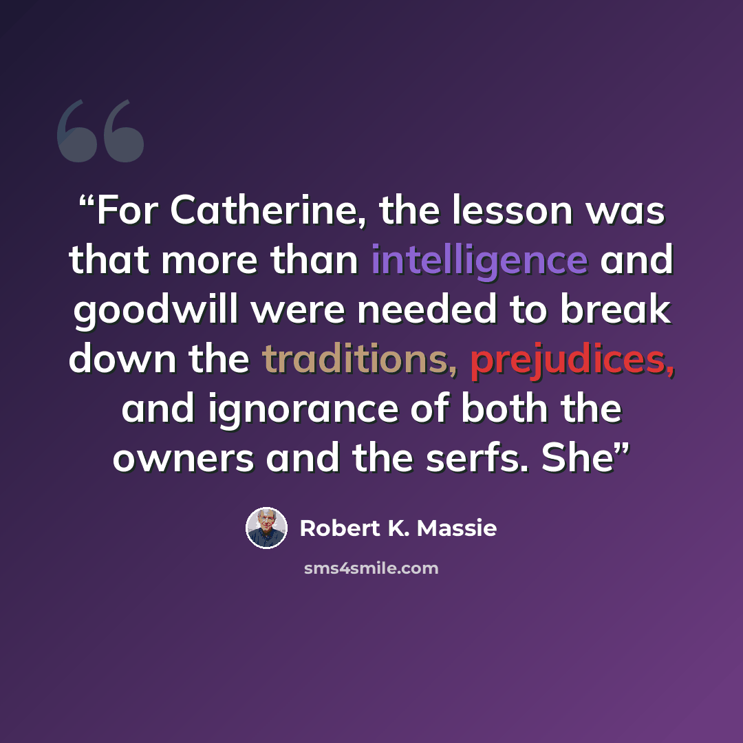 “For Catherine, the lesson was that more than intelligence and goodwill were needed to break down the traditions, prejudices, and ignorance of both the owners and the serfs. She” quote by Robert K. Massie
