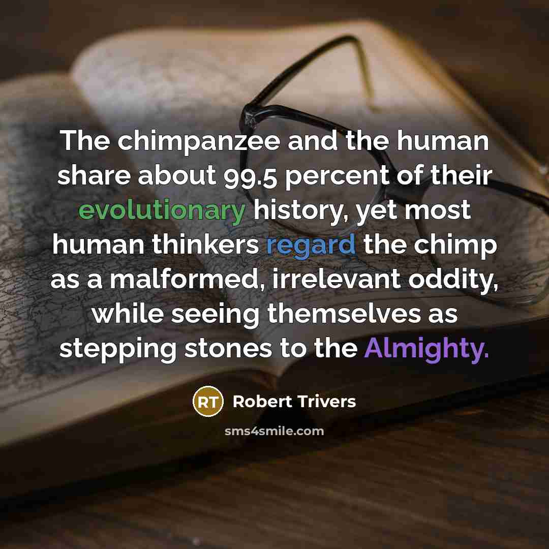 “The chimpanzee and the human share about 99.5 percent of their evolutionary history, yet most human thinkers regard the chimp as a malformed, irrelevant oddity, while seeing themselves as stepping stones to the Almighty.” quote by Robert Trivers