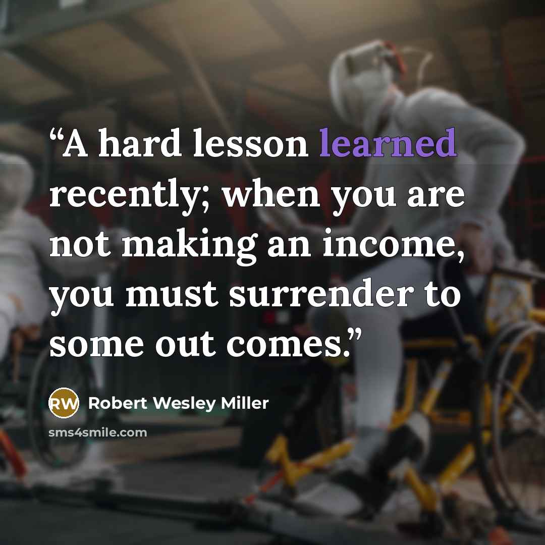 “A hard lesson learned recently; when you are not making an income, you must surrender to some out comes.” quote by Robert Wesley Miller