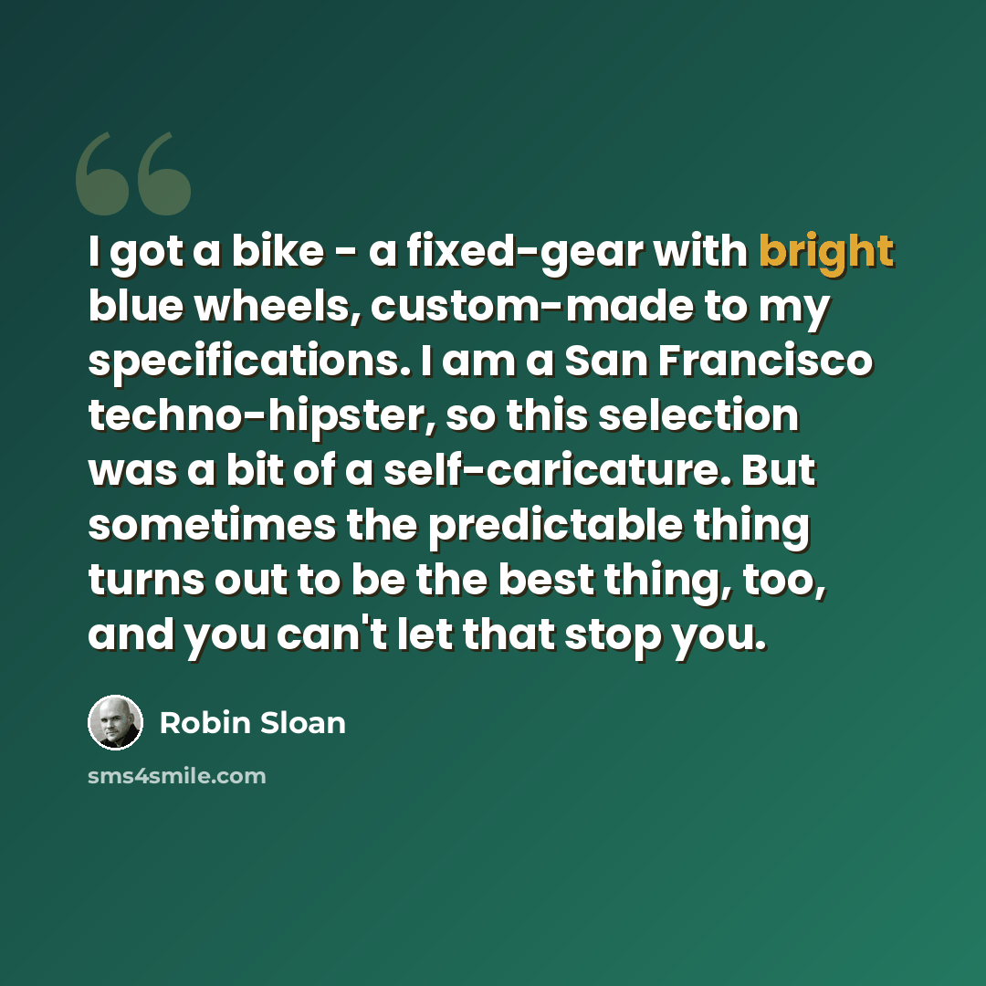“I got a bike - a fixed-gear with bright blue wheels, custom-made to my specifications. I am a San Francisco techno-hipster, so this selection was a bit of a self-caricature. But sometimes the predictable thing turns out to be the best thing, too, and you can't let that stop you.” quote by Robin Sloan