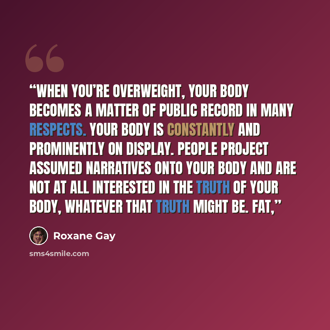“When you’re overweight, your body becomes a matter of public record in many respects. Your body is constantly and prominently on display. People project assumed narratives onto your body and are not at all interested in the truth of your body, whatever that truth might be. Fat,” quote by Roxane Gay
