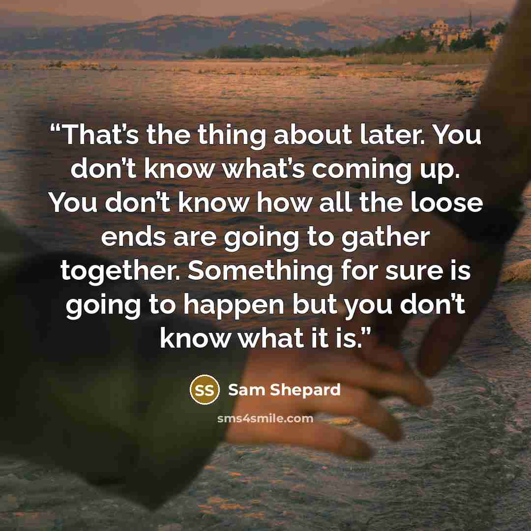 “That’s the thing about later. You don’t know what’s coming up. You don’t know how all the loose ends are going to gather together. Something for sure is going to happen but you don’t know what it is.” quote by Sam Shepard