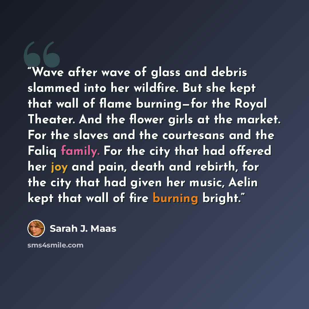 “Wave after wave of glass and debris slammed into her wildfire. But she kept that wall of flame burning—for the Royal Theater. And the flower girls at the market. For the slaves and the courtesans and the Faliq family. For the city that had offered her joy and pain, death and rebirth, for the city…” quote by Sarah J. Maas