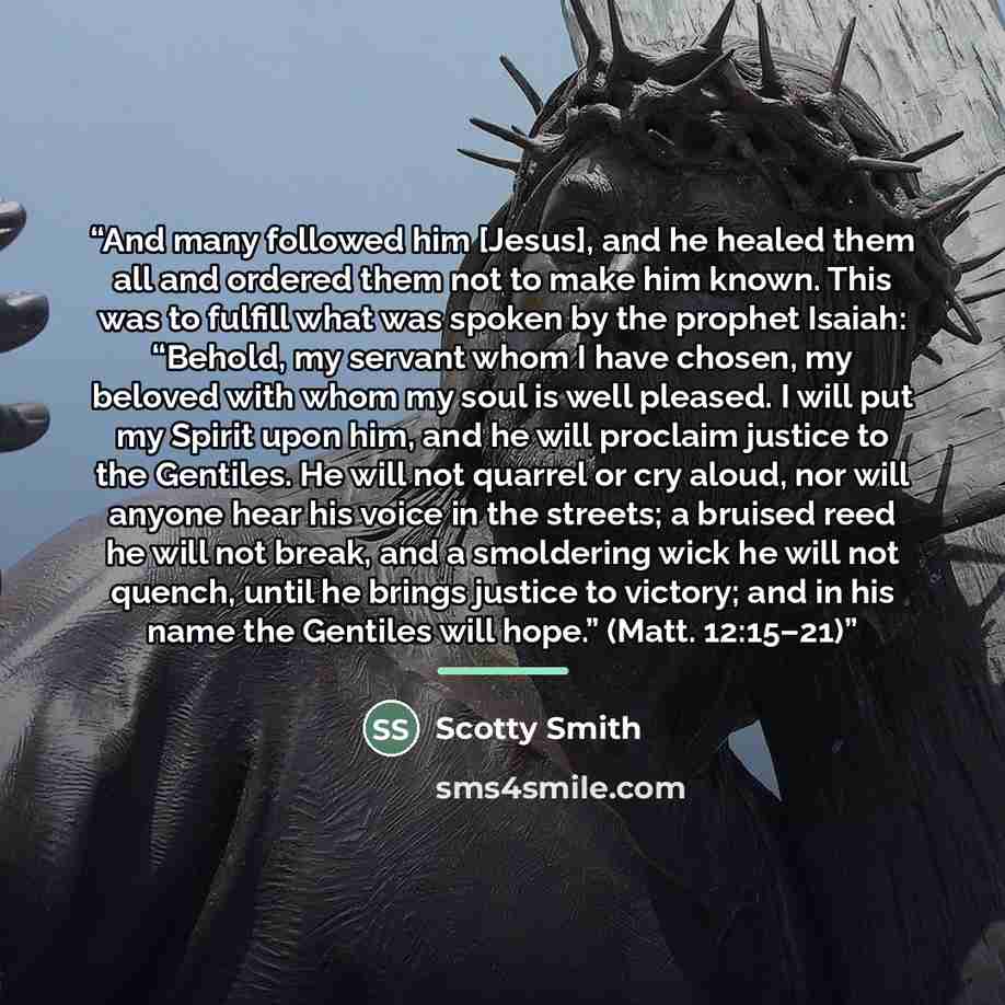 “And many followed him [Jesus], and he healed them all and ordered them not to make him known. This was to fulfill what was spoken by the prophet Isaiah: “Behold, my servant whom I have chosen, my beloved with whom my soul is well pleased. I will put my Spirit upon him, and he will proclaim justice…” quote by Scotty Smith