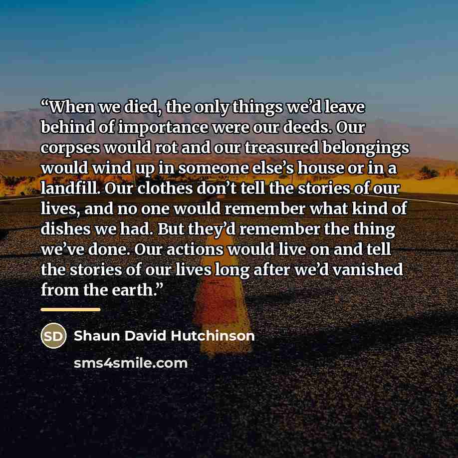 “When we died, the only things we’d leave behind of importance were our deeds. Our corpses would rot and our treasured belongings would wind up in someone else’s house or in a landfill. Our clothes don’t tell the stories of our lives, and no one would remember what kind of dishes we had. But they’d…” quote by Shaun David Hutchinson