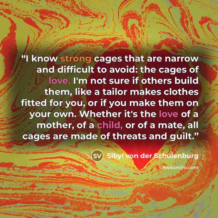 “I know strong cages that are narrow and difficult to avoid: the cages of love. I'm not sure if others build them, like a tailor makes clothes fitted for you, or if you make them on your own. Whether it's the love of a mother, of a child, or of a mate, all cages are made of threats and guilt.” quote by Sibyl von der Schulenburg