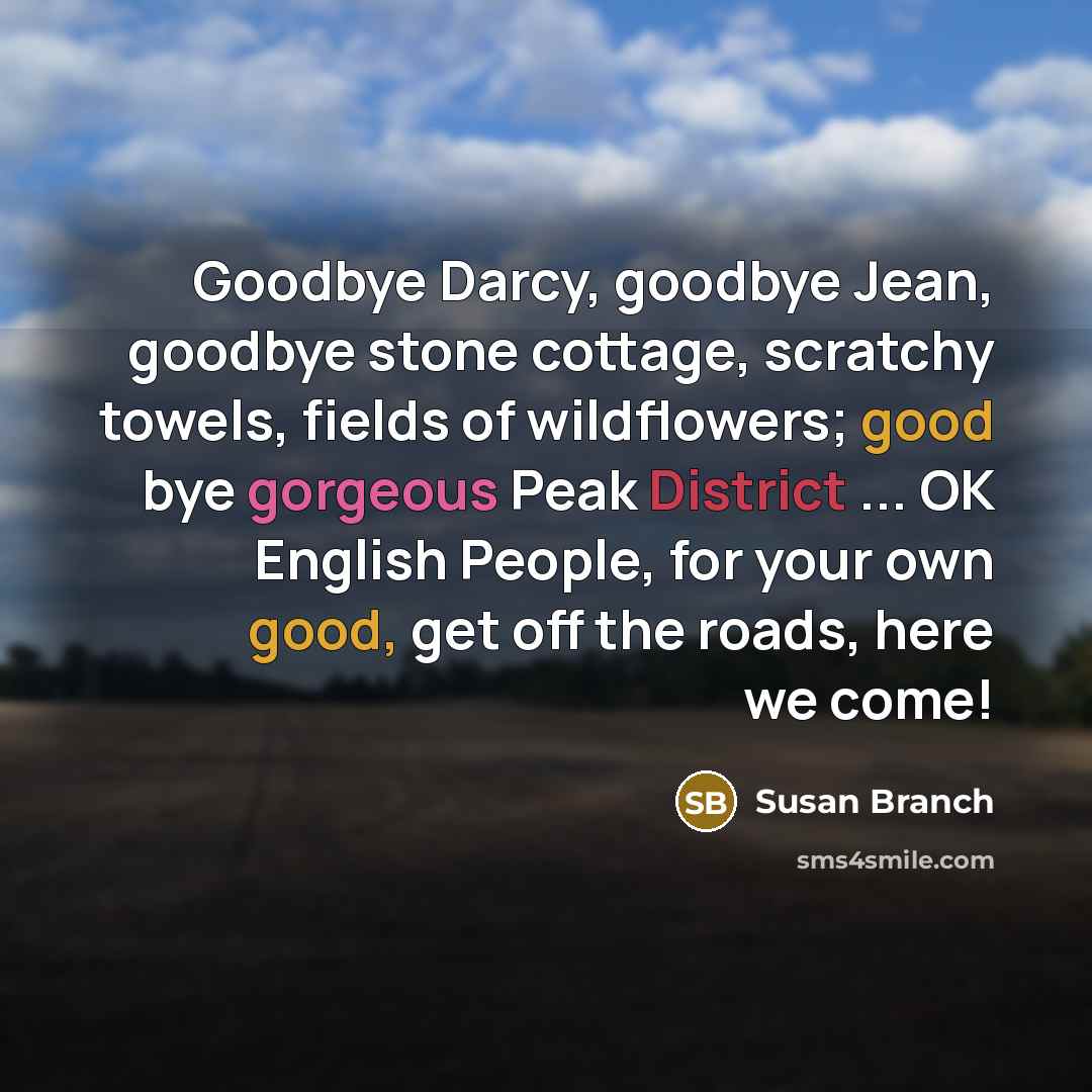 “Goodbye Darcy, goodbye Jean, goodbye stone cottage, scratchy towels, fields of wildflowers; good bye gorgeous Peak District ... OK English People, for your own good, get off the roads, here we come!” quote by Susan Branch