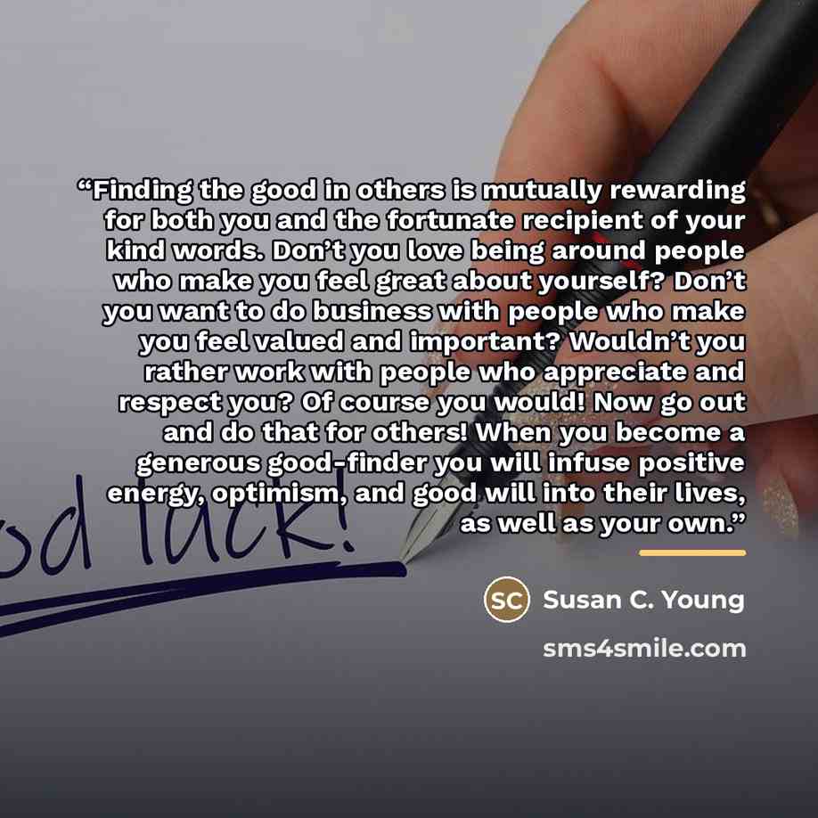 “Finding the good in others is mutually rewarding for both you and the fortunate recipient of your kind words. Don’t you love being around people who make you feel great about yourself? Don’t you want to do business with people who make you feel valued and important? Wouldn’t you rather work with…” quote by Susan C. Young