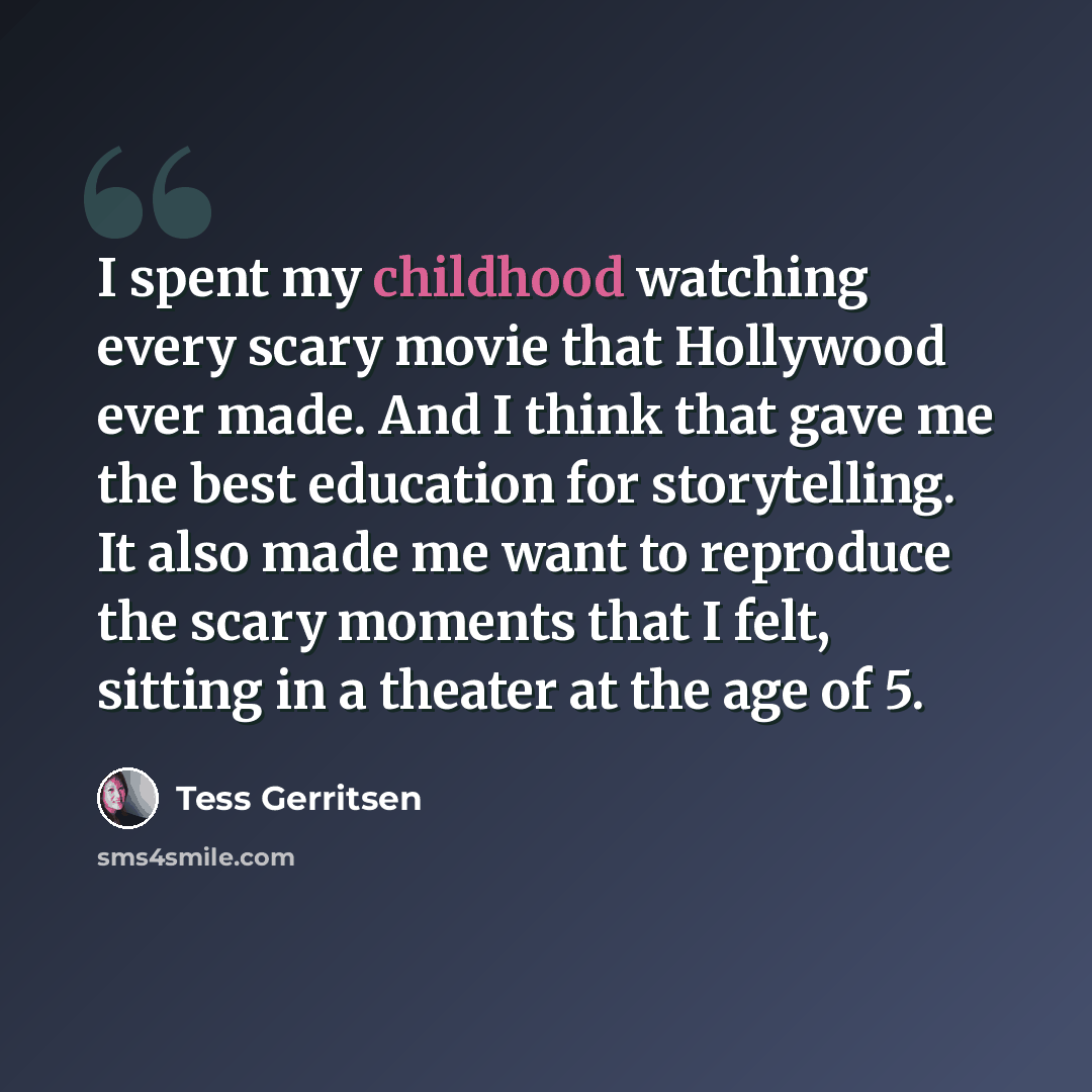 “I spent my childhood watching every scary movie that Hollywood ever made. And I think that gave me the best education for storytelling. It also made me want to reproduce the scary moments that I felt, sitting in a theater at the age of 5.” quote by Tess Gerritsen
