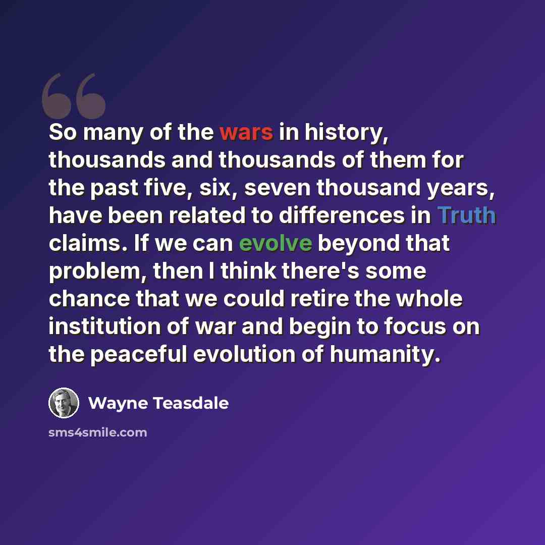 “So many of the wars in history, thousands and thousands of them for the past five, six, seven thousand years, have been related to differences in Truth claims. If we can evolve beyond that problem, then I think there's some chance that we could retire the whole institution of war and begin to…” quote by Wayne Teasdale