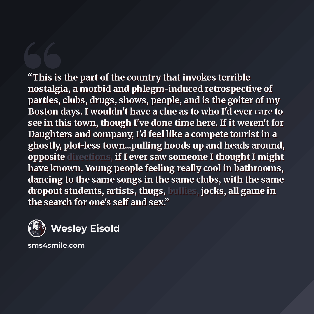 “This is the part of the country that invokes terrible nostalgia, a morbid and phlegm-induced retrospective of parties, clubs, drugs, shows, people, and is the goiter of my Boston days. I wouldn't have a clue as to who I'd ever care to see in this town, though I've done time here. If it weren't for…” quote by Wesley Eisold