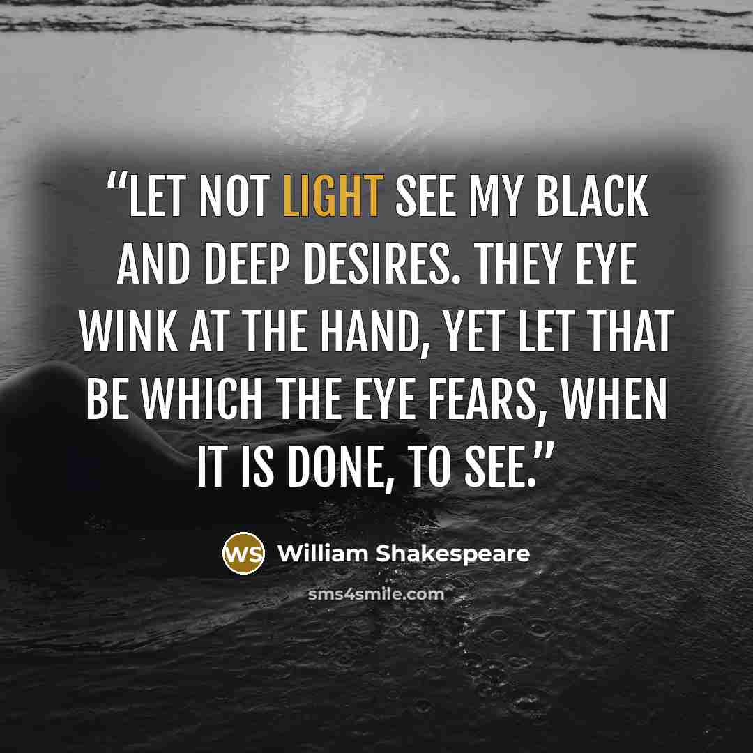 “Let not light see my black and deep desires. They eye wink at the hand, yet let that be which the eye fears, when it is done, to see.” quote by William Shakespeare