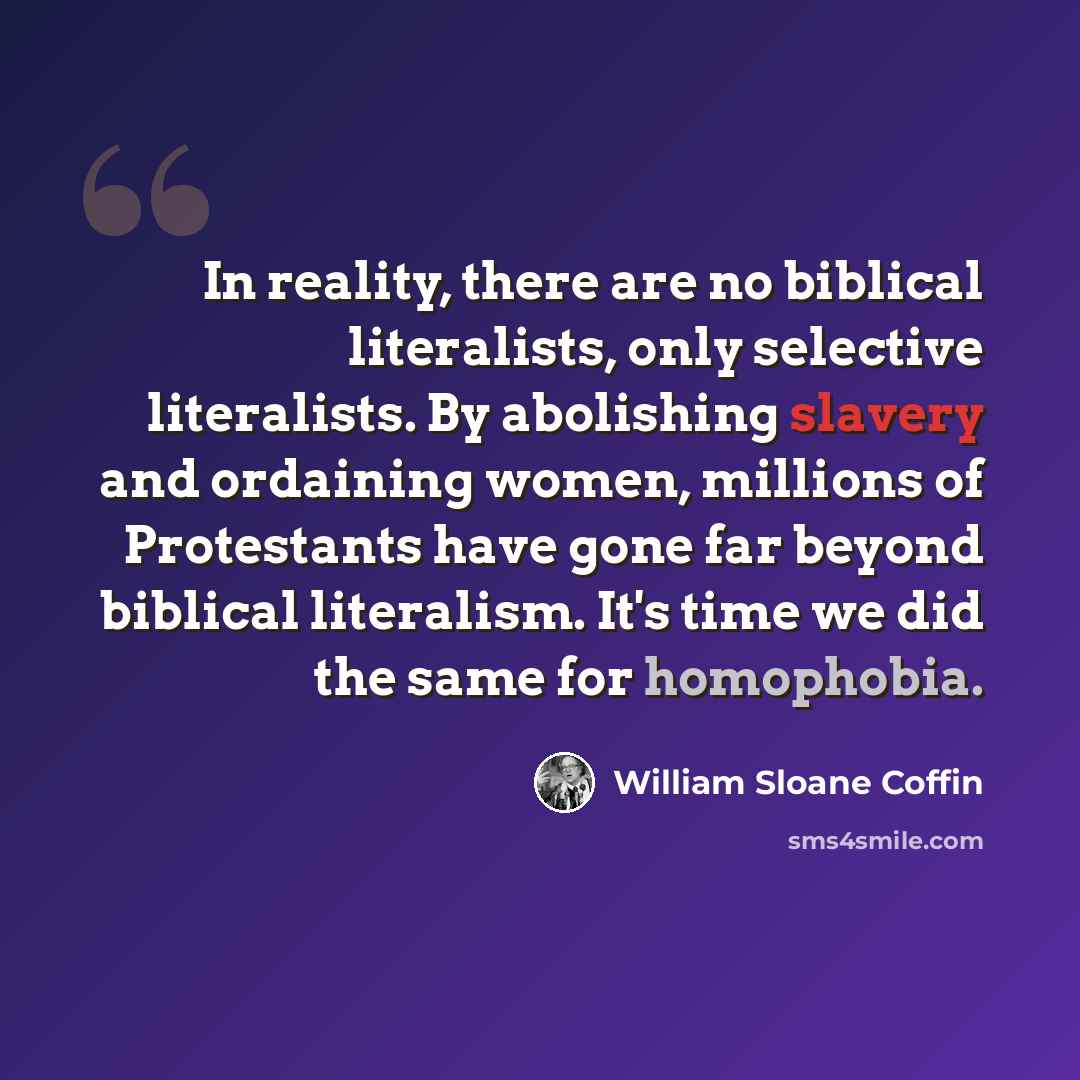 “In reality, there are no biblical literalists, only selective literalists. By abolishing slavery and ordaining women, millions of Protestants have gone far beyond biblical literalism. It's time we did the same for homophobia.” quote by William Sloane Coffin