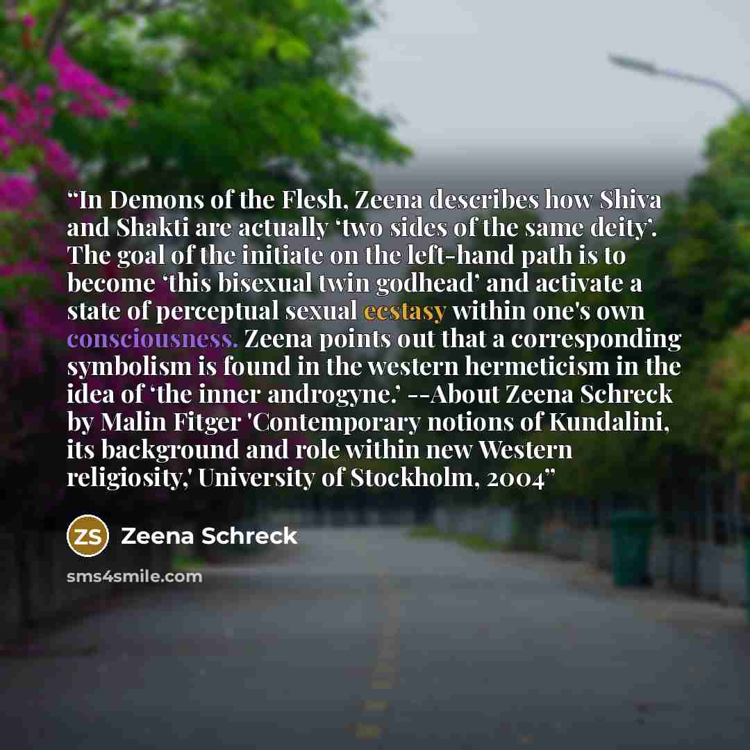 “In Demons of the Flesh, Zeena describes how Shiva and Shakti are actually ‘two sides of the same deity’. The goal of the initiate on the left-hand path is to become ‘this bisexual twin godhead’ and activate a state of perceptual sexual ecstasy within one's own consciousness. Zeena points out that…” quote by Zeena Schreck