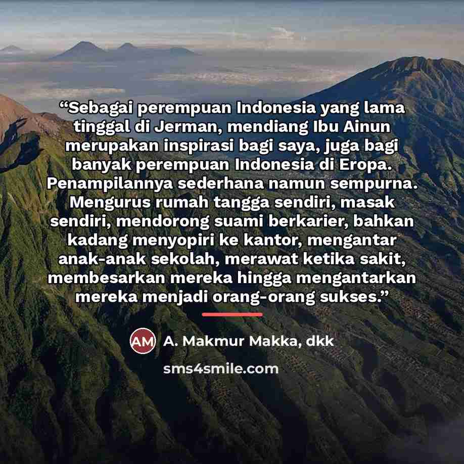 “Sebagai perempuan Indonesia yang lama tinggal di Jerman, mendiang Ibu Ainun merupakan inspirasi bagi saya, juga bagi banyak perempuan Indonesia di Eropa. Penampilannya sederhana namun sempurna. Mengurus rumah tangga sendiri, masak sendiri, mendorong suami berkarier, bahkan kadang menyopiri ke…” quote by Anonymous