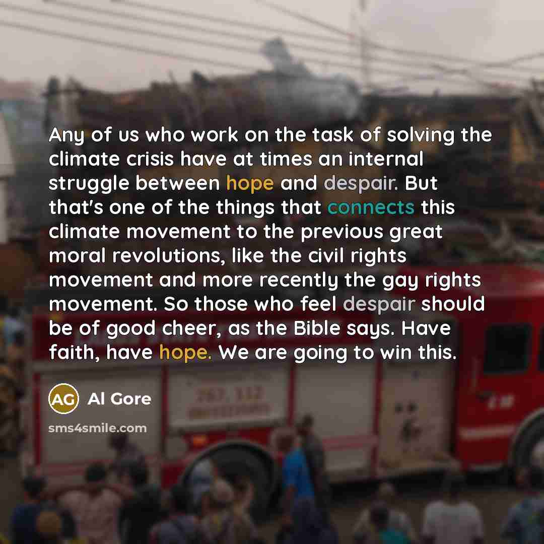 “Any of us who work on the task of solving the climate crisis have at times an internal struggle between hope and despair. But that's one of the things that connects this climate movement to the previous great moral revolutions, like the civil rights movement and more recently the gay rights…” quote by Al Gore