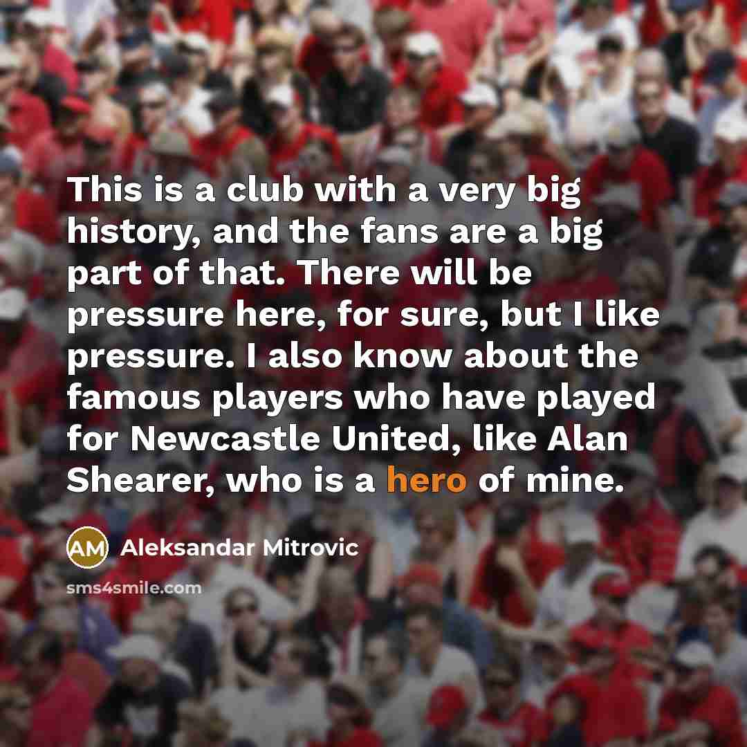 “This is a club with a very big history, and the fans are a big part of that. There will be pressure here, for sure, but I like pressure. I also know about the famous players who have played for Newcastle United, like Alan Shearer, who is a hero of mine.” quote by Aleksandar Mitrovic