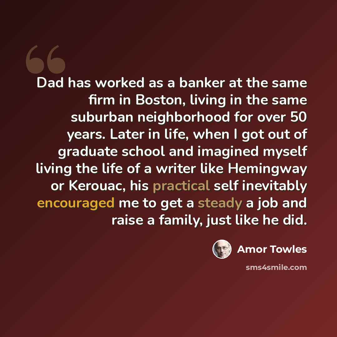 “Dad has worked as a banker at the same firm in Boston, living in the same suburban neighborhood for over 50 years. Later in life, when I got out of graduate school and imagined myself living the life of a writer like Hemingway or Kerouac, his practical self inevitably encouraged me to get a steady…” quote by Amor Towles