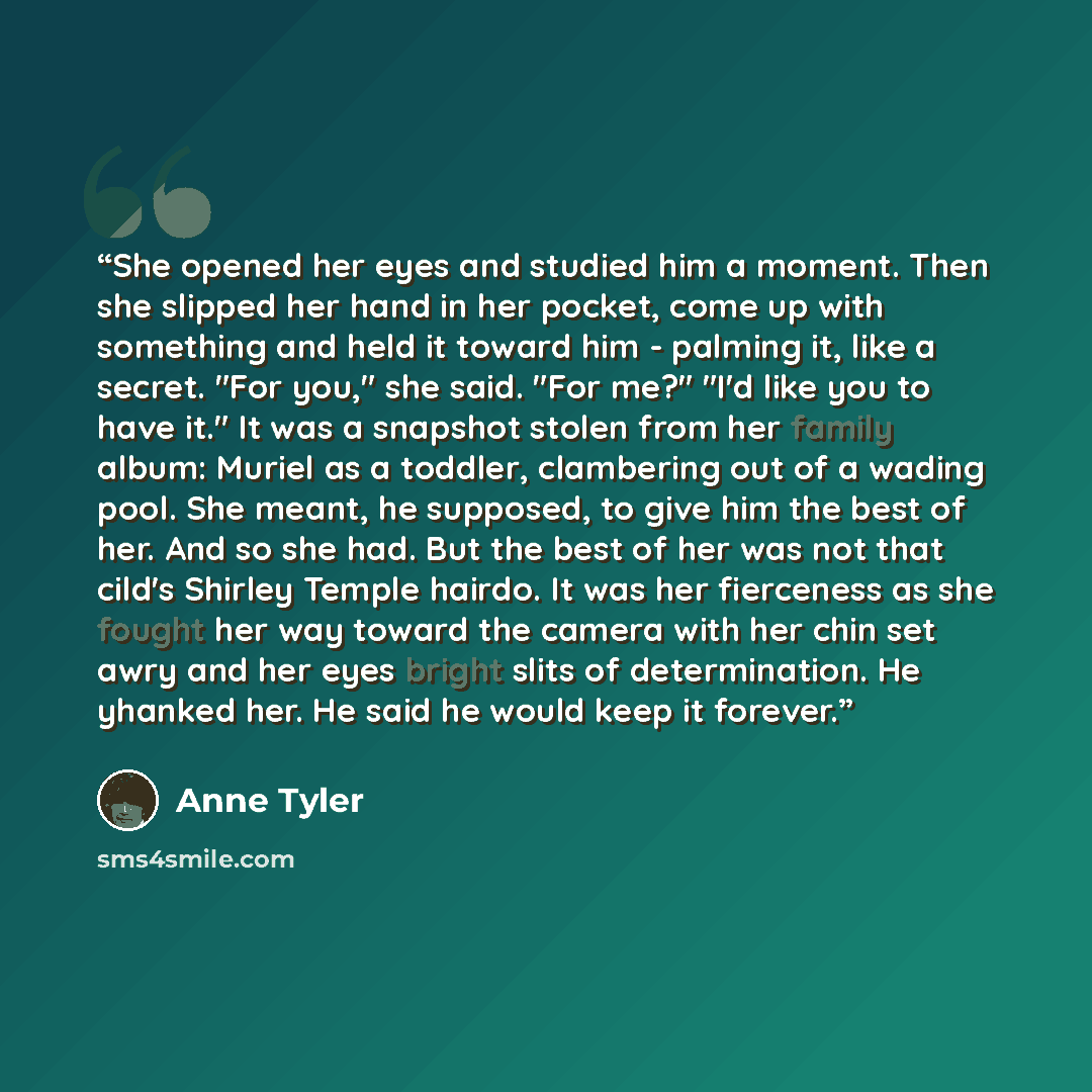 “She opened her eyes and studied him a moment. Then she slipped her hand in her pocket, come up with something and held it toward him - palming it, like a secret. "For you," she said. "For me?" "I'd like you to have it." It was a snapshot stolen from her family album: Muriel as a toddler…” quote by Anne Tyler