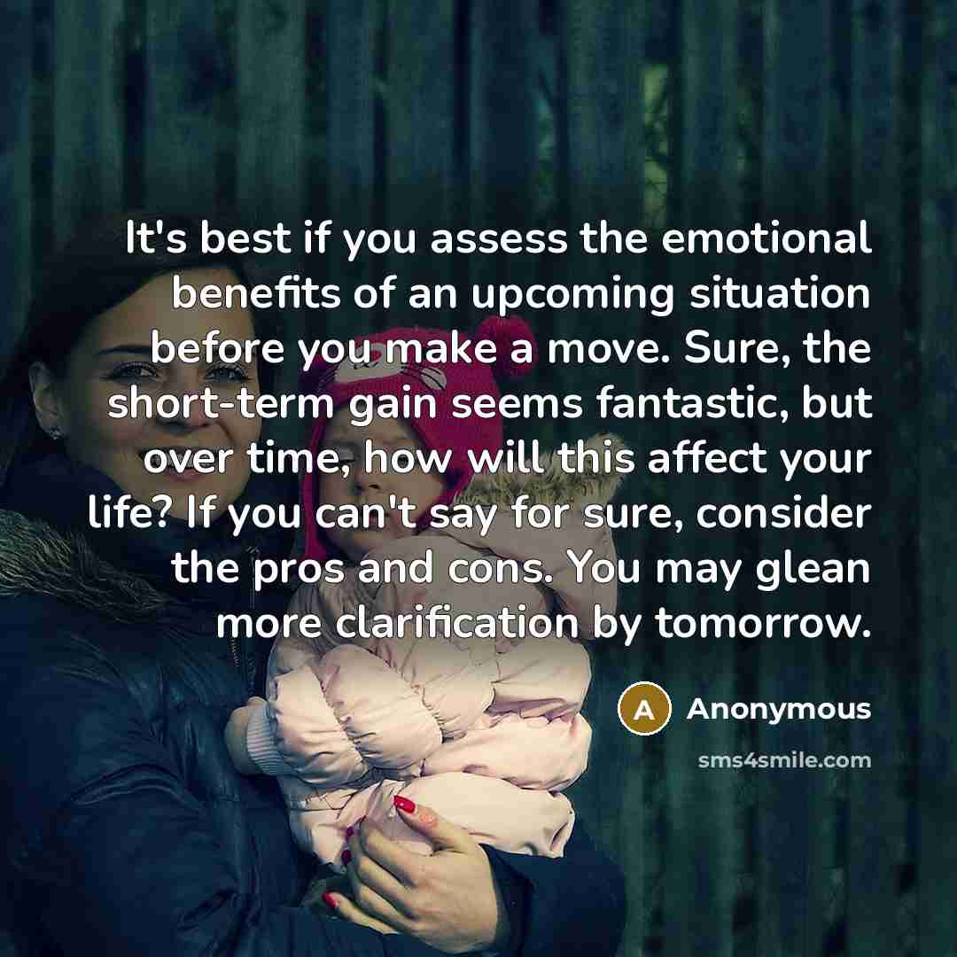 “It's best if you assess the emotional benefits of an upcoming situation before you make a move. Sure, the short-term gain seems fantastic, but over time, how will this affect your life? If you can't say for sure, consider the pros and cons. You may glean more clarification by tomorrow.” quote by Anonymous