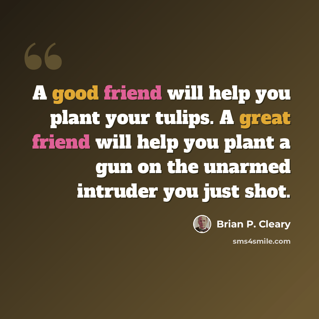 “A good friend will help you plant your tulips. A great friend will help you plant a gun on the unarmed intruder you just shot.” quote by Brian P. Cleary