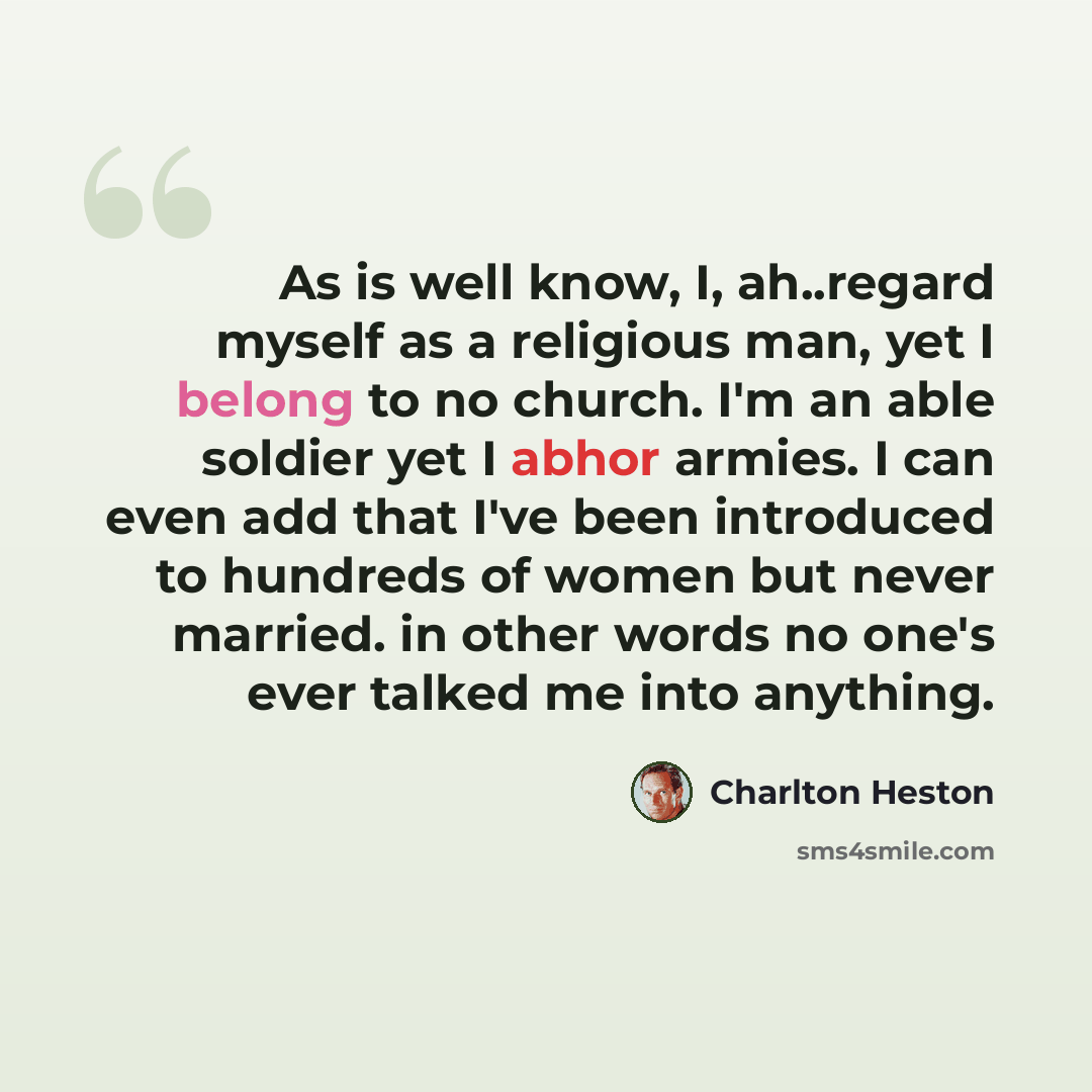 “As is well know, I, ah..regard myself as a religious man, yet I belong to no church. I'm an able soldier yet I abhor armies. I can even add that I've been introduced to hundreds of women but never married. in other words no one's ever talked me into anything.” quote by Charlton Heston