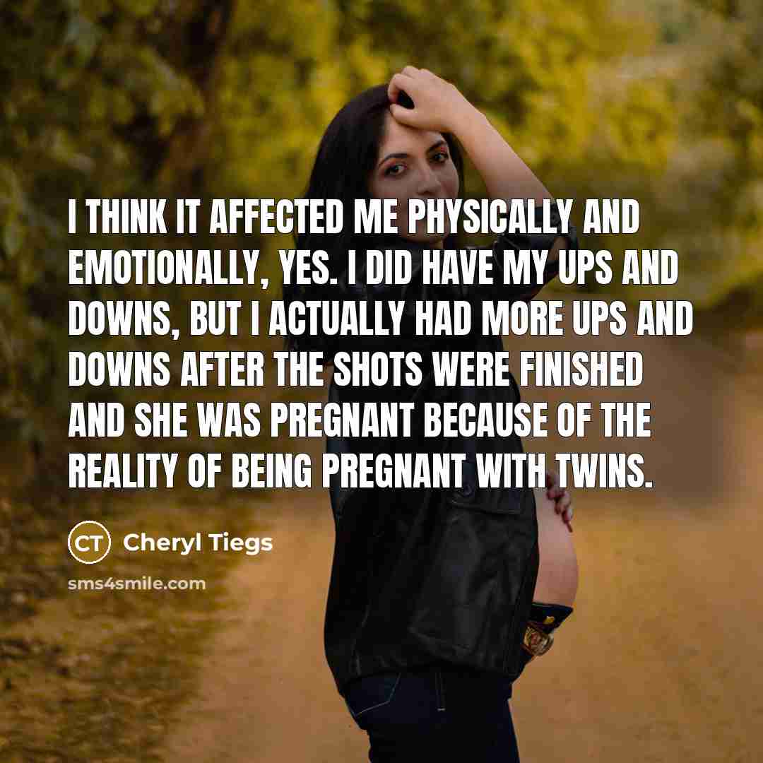 “I think it affected me physically and emotionally, yes. I did have my ups and downs, but I actually had more ups and downs after the shots were finished and she was pregnant because of the reality of being pregnant with twins.” quote by Cheryl Tiegs
