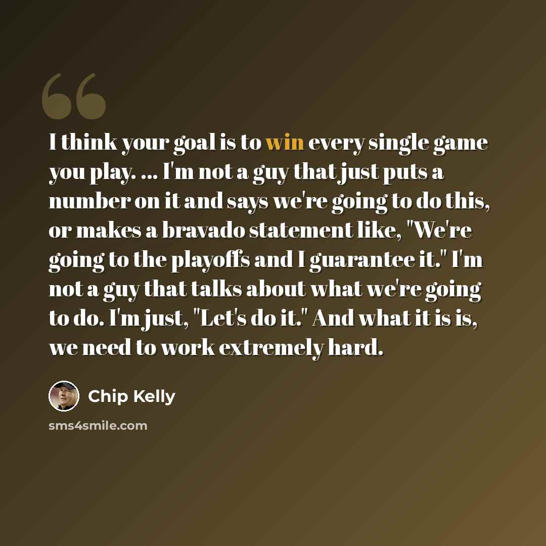 “I think your goal is to win every single game you play. ... I'm not a guy that just puts a number on it and says we're going to do this, or makes a bravado statement like, "We're going to the playoffs and I guarantee it." I'm not a guy that talks about what we're going to do. I'm just, "Let's do…” quote by Chip Kelly
