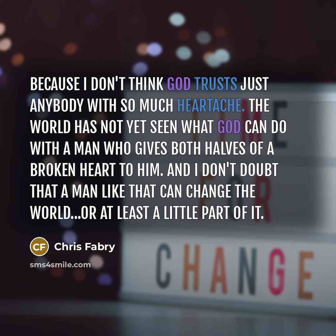 “Because I don't think God trusts just anybody with so much heartache. The world has not yet seen what God can do with a man who gives both halves of a broken heart to him. And I don't doubt that a man like that can change the world...or at least a little part of it.” quote by Chris Fabry