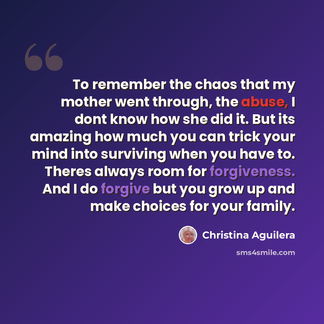 “To remember the chaos that my mother went through, the abuse, I dont know how she did it. But its amazing how much you can trick your mind into surviving when you have to. Theres always room for forgiveness. And I do forgive but you grow up and make choices for your family.” quote by Christina Aguilera