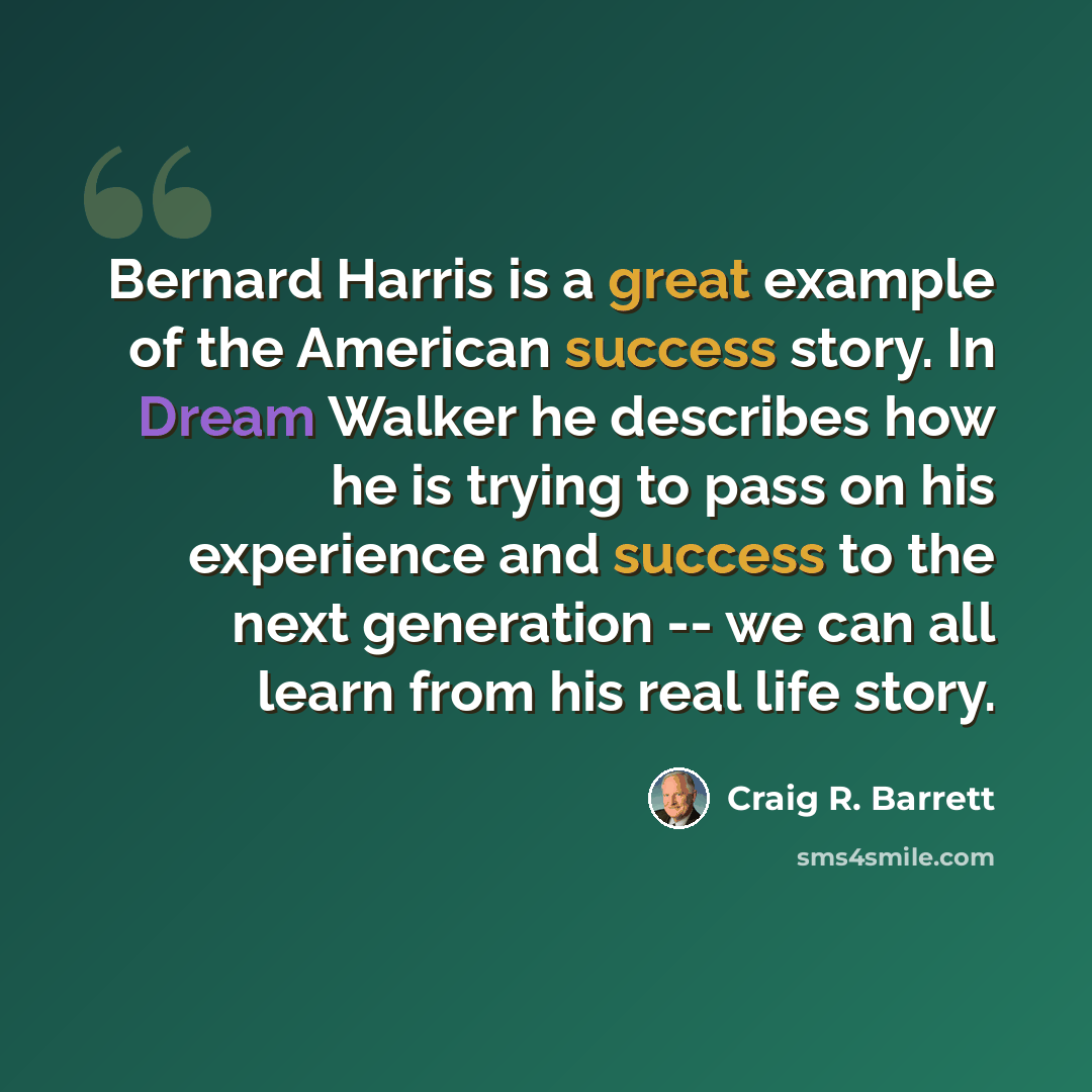 “Bernard Harris is a great example of the American success story. In Dream Walker he describes how he is trying to pass on his experience and success to the next generation -- we can all learn from his real life story.” quote by Craig R. Barrett