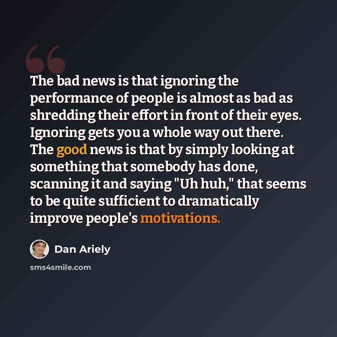 “The bad news is that ignoring the performance of people is almost as bad as shredding their effort in front of their eyes. Ignoring gets you a whole way out there. The good news is that by simply looking at something that somebody has done, scanning it and saying "Uh huh," that seems to be quite…” quote by Dan Ariely