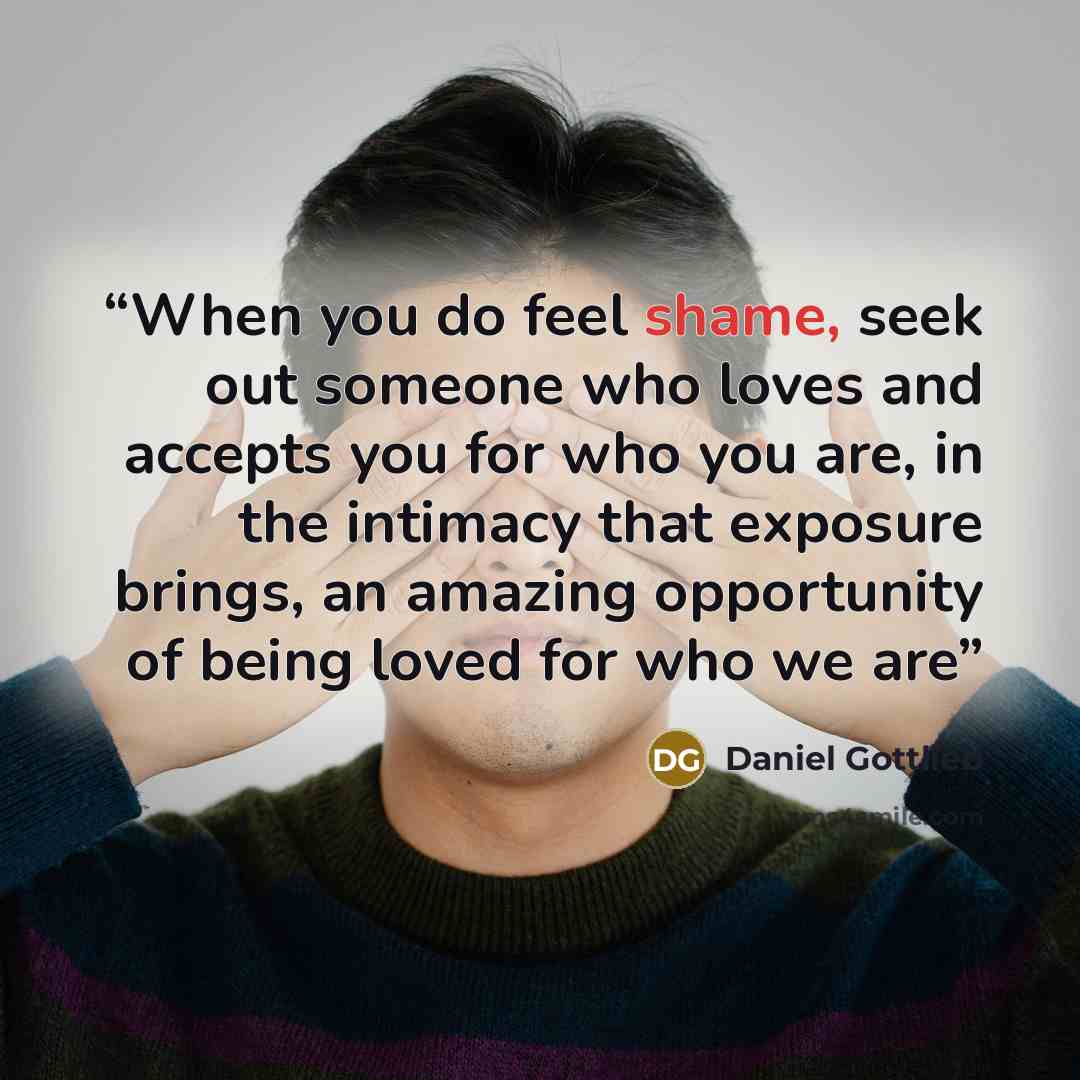 “When you do feel shame, seek out someone who loves and accepts you for who you are, in the intimacy that exposure brings, an amazing opportunity of being loved for who we are” quote by Daniel Gottlieb
