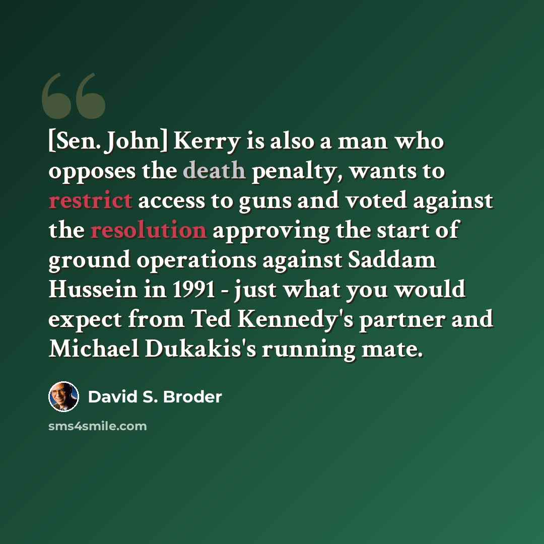 “[Sen. John] Kerry is also a man who opposes the death penalty, wants to restrict access to guns and voted against the resolution approving the start of ground operations against Saddam Hussein in 1991 - just what you would expect from Ted Kennedy's partner and Michael Dukakis's running mate.” quote by David S. Broder