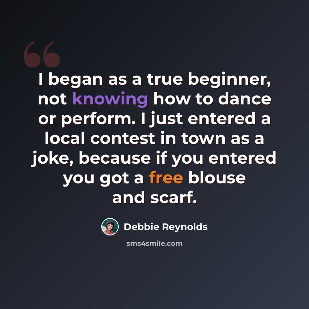 “I began as a true beginner, not knowing how to dance or perform. I just entered a local contest in town as a joke, because if you entered you got a free blouse and scarf.” quote by Debbie Reynolds