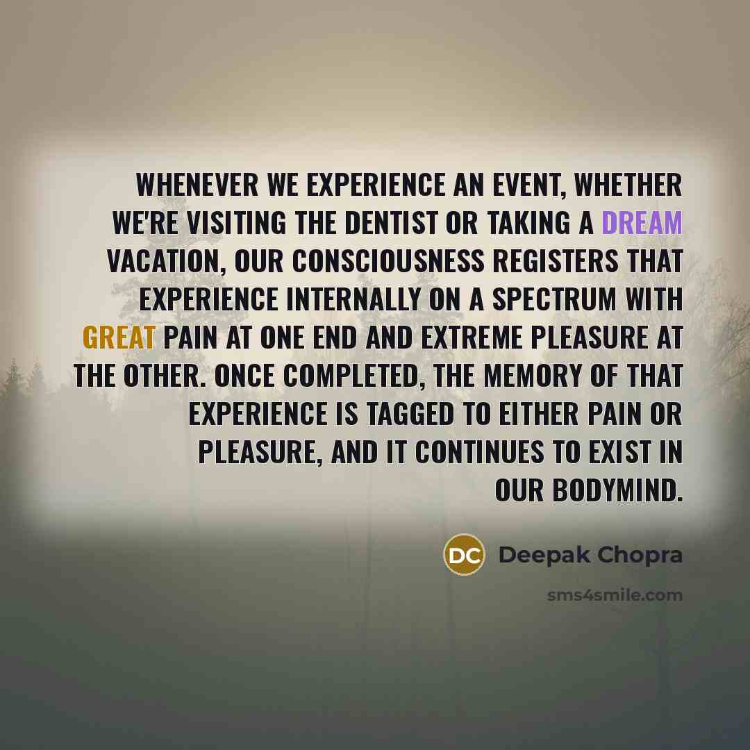“Whenever we experience an event, whether we're visiting the dentist or taking a dream vacation, our consciousness registers that experience internally on a spectrum with great pain at one end and extreme pleasure at the other. Once completed, the memory of that experience is tagged to either pain…” quote by Deepak Chopra