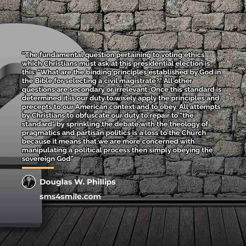 “The fundamental question pertaining to voting ethics which Christians must ask at this presidential election is this: "What are the binding principles established by God in the Bible for selecting a civil magistrate?" All other questions are secondary or irrelevant. Once this standard is…” quote by Douglas W. Phillips