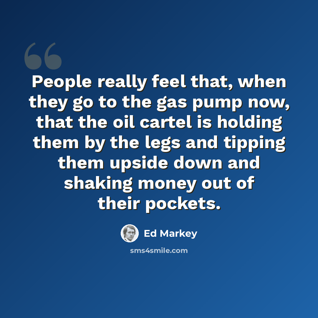 “People really feel that, when they go to the gas pump now, that the oil cartel is holding them by the legs and tipping them upside down and shaking money out of their pockets.” quote by Ed Markey