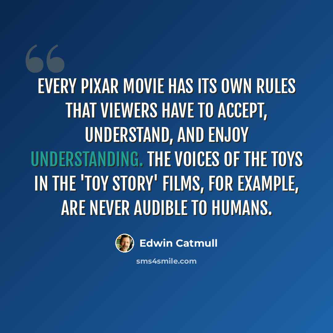 “Every Pixar movie has its own rules that viewers have to accept, understand, and enjoy understanding. The voices of the toys in the 'Toy Story' films, for example, are never audible to humans.” quote by Edwin Catmull
