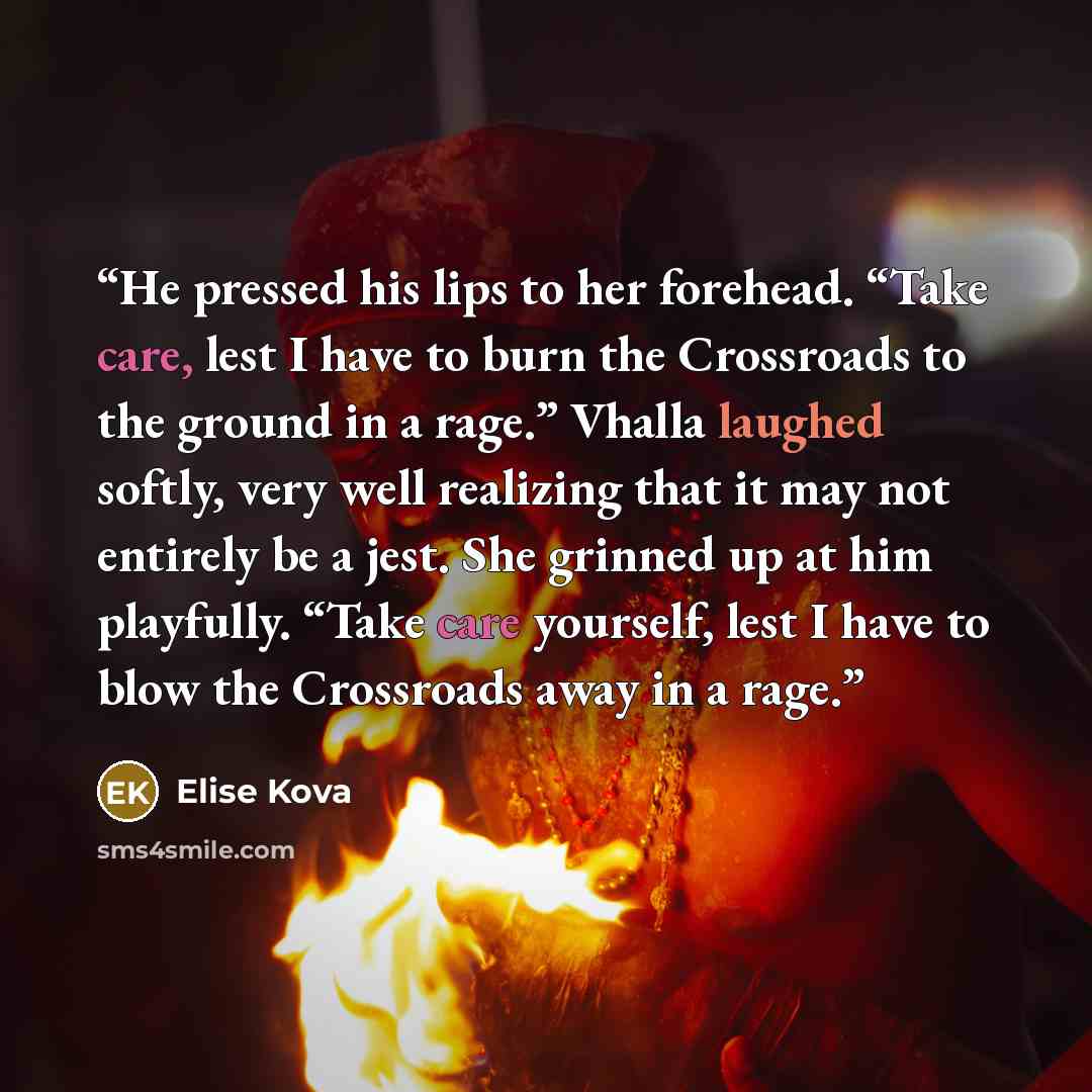 “He pressed his lips to her forehead. “Take care, lest I have to burn the Crossroads to the ground in a rage.” Vhalla laughed softly, very well realizing that it may not entirely be a jest. She grinned up at him playfully. “Take care yourself, lest I have to blow the Crossroads away in a rage.” quote by Elise Kova