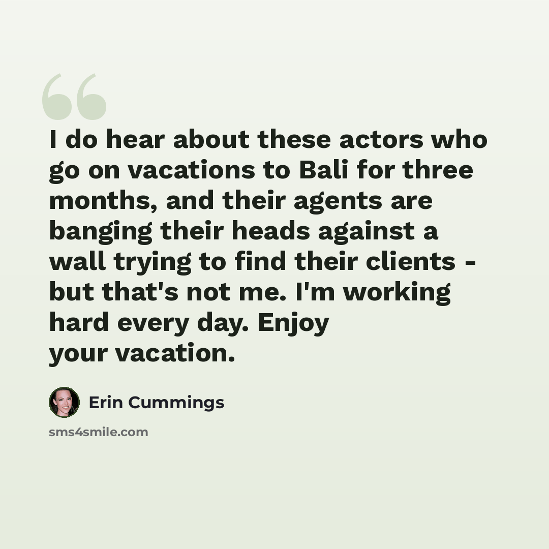 “I do hear about these actors who go on vacations to Bali for three months, and their agents are banging their heads against a wall trying to find their clients - but that's not me. I'm working hard every day. Enjoy your vacation.” quote by Erin Cummings