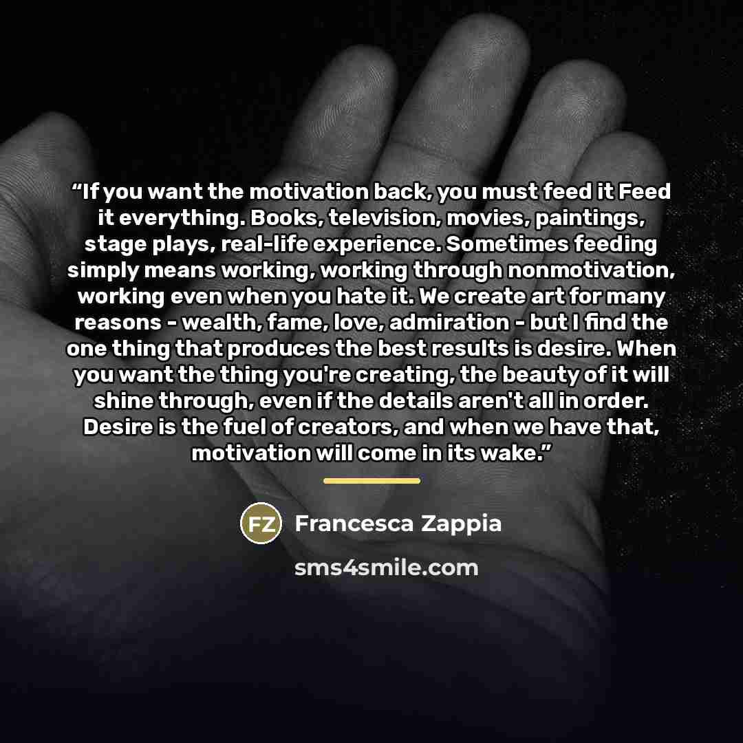 “If you want the motivation back, you must feed it Feed it everything. Books, television, movies, paintings, stage plays, real-life experience. Sometimes feeding simply means working, working through nonmotivation, working even when you hate it. We create art for many reasons - wealth, fame, love…” quote by Francesca Zappia