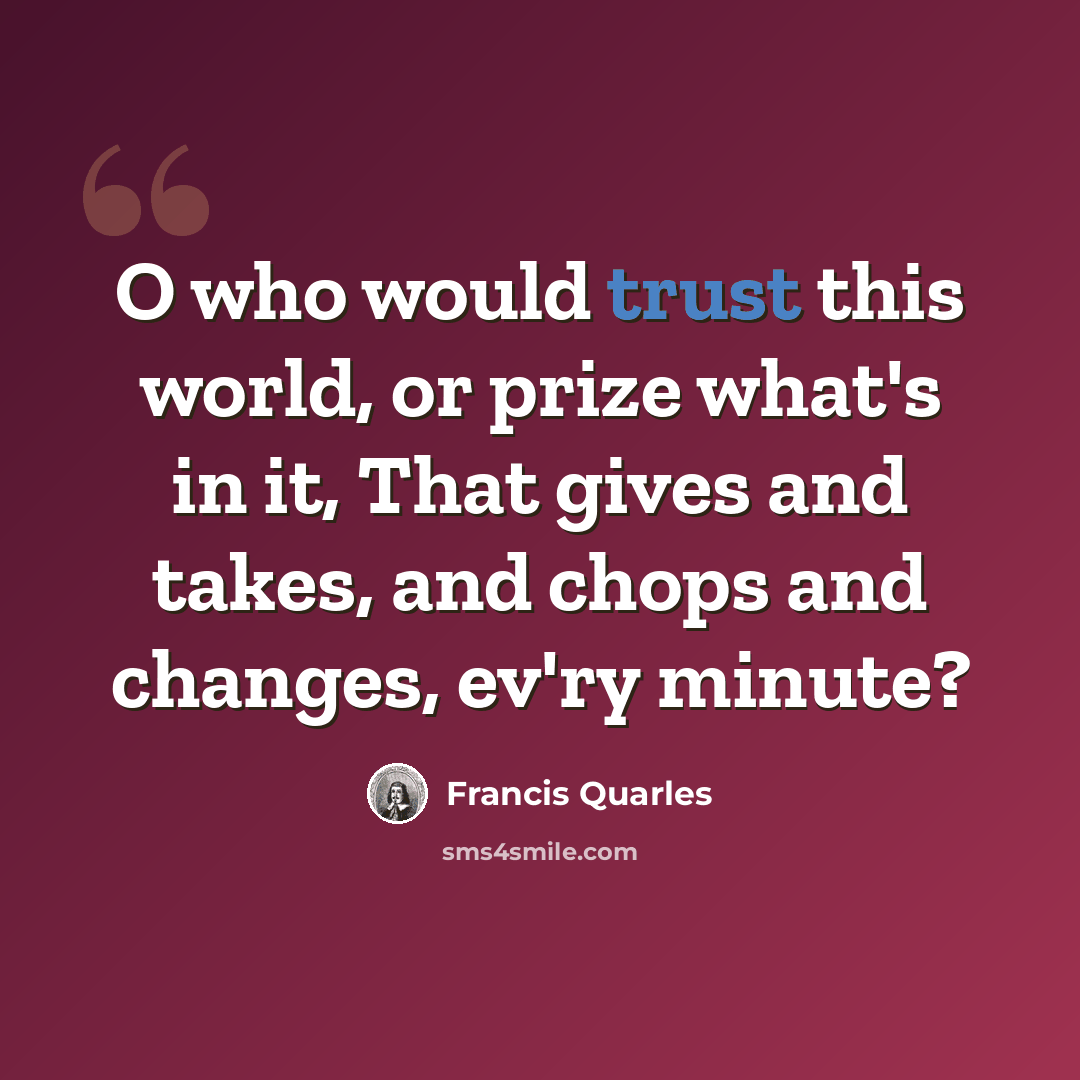 “O who would trust this world, or prize what's in it, That gives and takes, and chops and changes, ev'ry minute?” quote by Francis Quarles