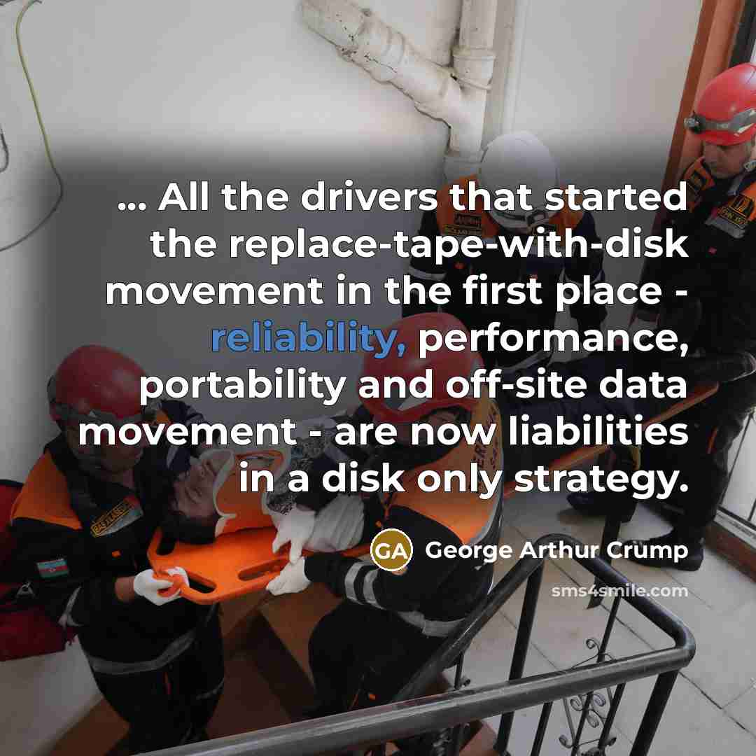 “... All the drivers that started the replace-tape-with-disk movement in the first place - reliability, performance, portability and off-site data movement - are now liabilities in a disk only strategy.” quote by George Arthur Crump