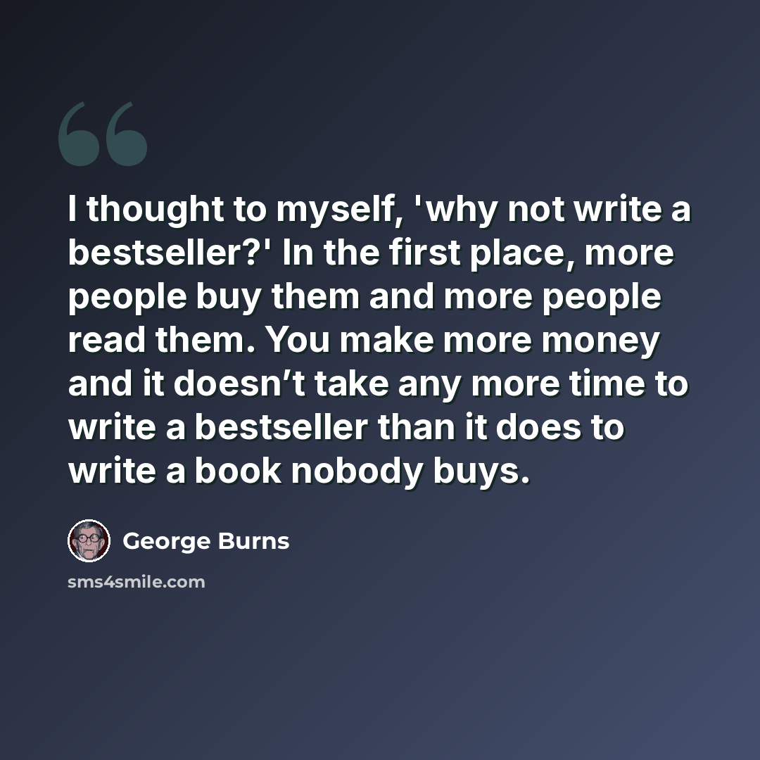 “I thought to myself, 'why not write a bestseller?' In the first place, more people buy them and more people read them. You make more money and it doesn’t take any more time to write a bestseller than it does to write a book nobody buys.” quote by George Burns